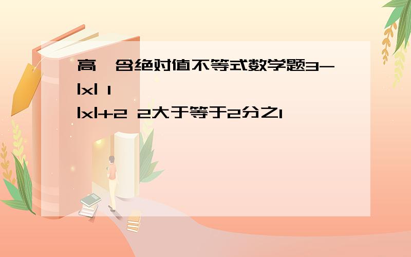 高一含绝对值不等式数学题3-|x| 1￣￣￣￣ ≥ ￣￣|x|+2 2大于等于2分之1