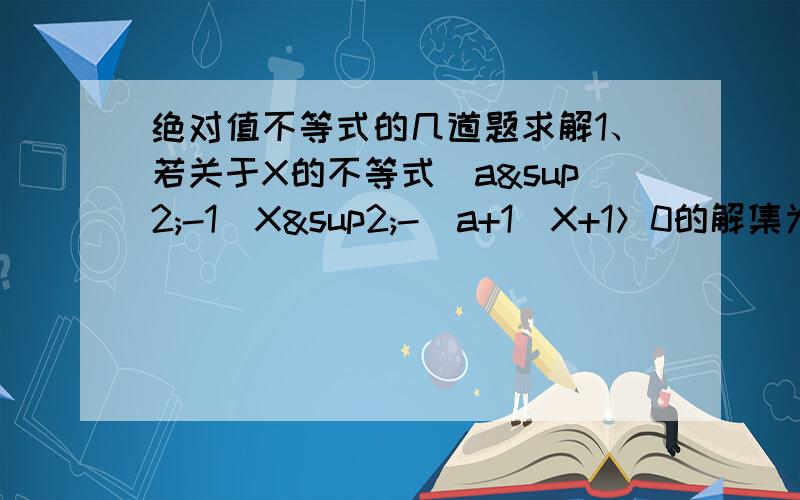 绝对值不等式的几道题求解1、若关于X的不等式（a²-1）X²-（a+1）X+1＞0的解集为R,求实数a 的取值范围2、关于X的不等式ax²+bx+c＞0的解集为【x|α＜x＜β】且αβ＜0,试求cx²-bx+a＜0的