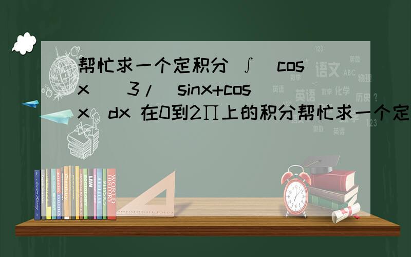 帮忙求一个定积分 ∫(cosx)^3/(sinx+cosx)dx 在0到2∏上的积分帮忙求一个定积分 ∫(cosx)^3/(sinx+cosx)dx 在0到2∏上的积分