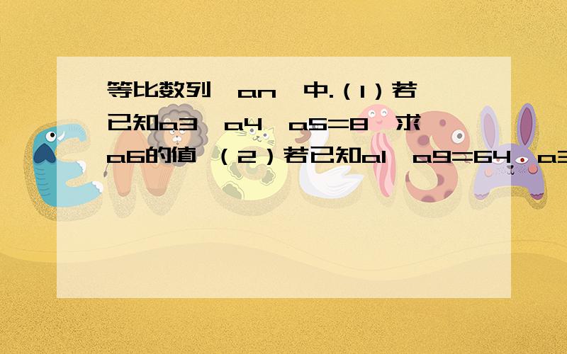 等比数列{an}中.（1）若已知a3×a4×a5=8,求a6的值 （2）若已知a1×a9=64,a3+a7=20,求a11的值