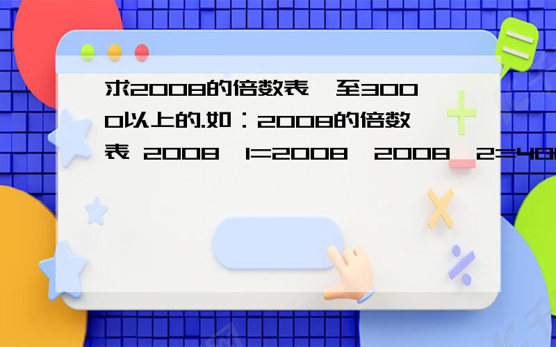 求2008的倍数表,至3000以上的.如：2008的倍数表 2008×1=2008,2008×2=4016,2008×3=6024,2008×4=8032 2008×5=10040,2008×6=12048,2008×7=14056,2008×8=16064 2008×9=18072,2008×10=20080,2008×11=22088,2008×12=24096 2008×13=26104,2008×14