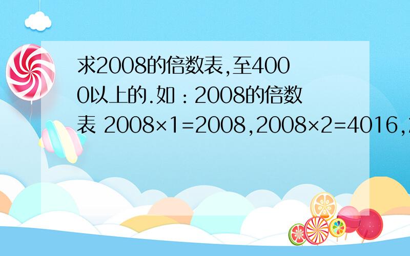 求2008的倍数表,至4000以上的.如：2008的倍数表 2008×1=2008,2008×2=4016,2008×3=6024,2008×4=8032 2008×5=10040,2008×6=12048,2008×7=14056,2008×8=16064 2008×9=18072,2008×10=20080,2008×11=22088,2008×12=24096 2008×13=26104,2008×14