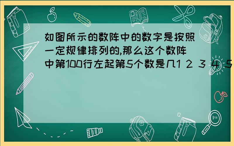 如图所示的数阵中的数字是按照一定规律排列的,那么这个数阵中第100行左起第5个数是几1 2 3 4 5 6 7 8 9 1 0 1 1 12 1 3 1 4 1 51 6 1 7 1 8 12 3 2 4 2 5 2…… ……