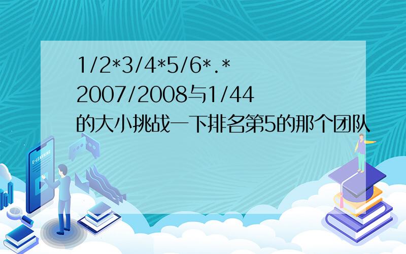 1/2*3/4*5/6*.*2007/2008与1/44的大小挑战一下排名第5的那个团队