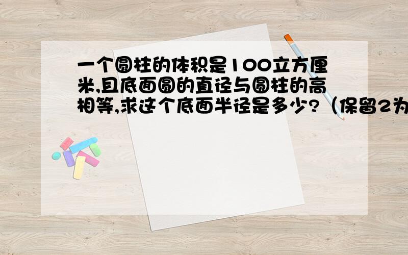 一个圆柱的体积是100立方厘米,且底面圆的直径与圆柱的高相等,求这个底面半径是多少?（保留2为有效数字