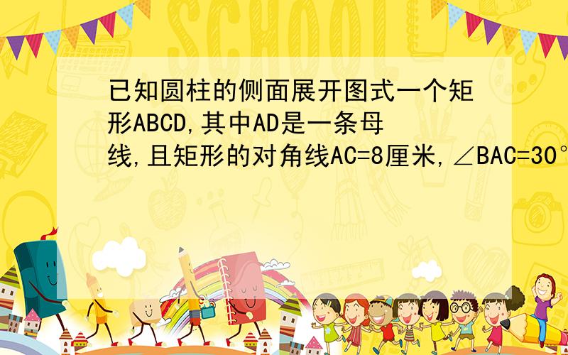 已知圆柱的侧面展开图式一个矩形ABCD,其中AD是一条母线,且矩形的对角线AC=8厘米,∠BAC=30°,求：（1）圆柱的侧面积（2）圆柱的体积