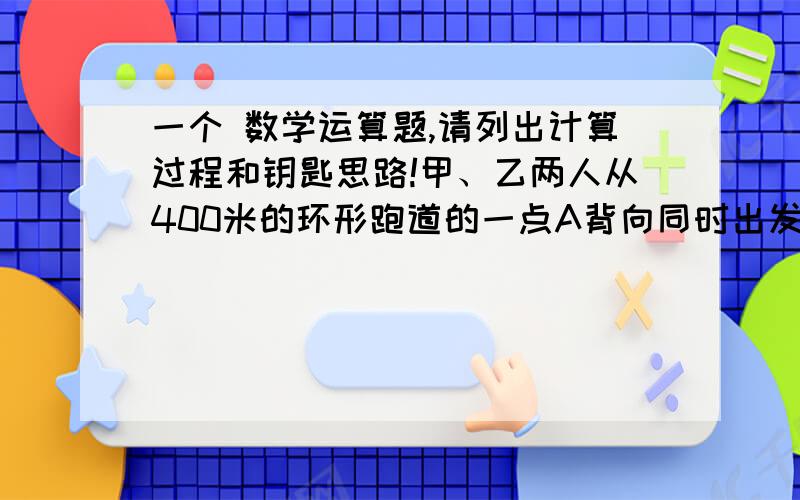 一个 数学运算题,请列出计算过程和钥匙思路!甲、乙两人从400米的环形跑道的一点A背向同时出发,8分钟后两人第三次相遇,已知甲每秒比乙每秒多行0.1米,那么,两人第三次相遇的地点与A点沿跑