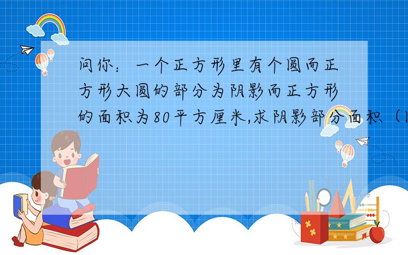 问你：一个正方形里有个圆而正方形大圆的部分为阴影而正方形的面积为80平方厘米,求阴影部分面积（圆周率