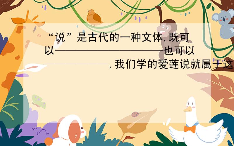 “说”是古代的一种文体,既可以——————————也可以——————,我们学的爱莲说就属于这类文体,其作者是————（朝代）的——