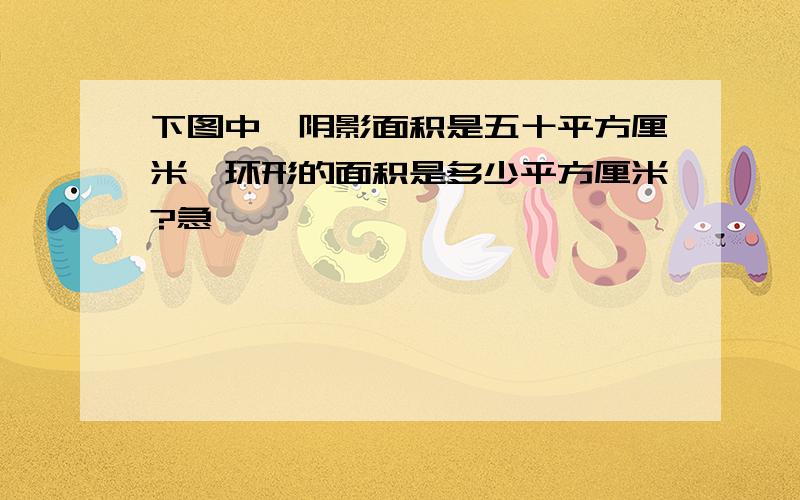 下图中,阴影面积是五十平方厘米,环形的面积是多少平方厘米?急