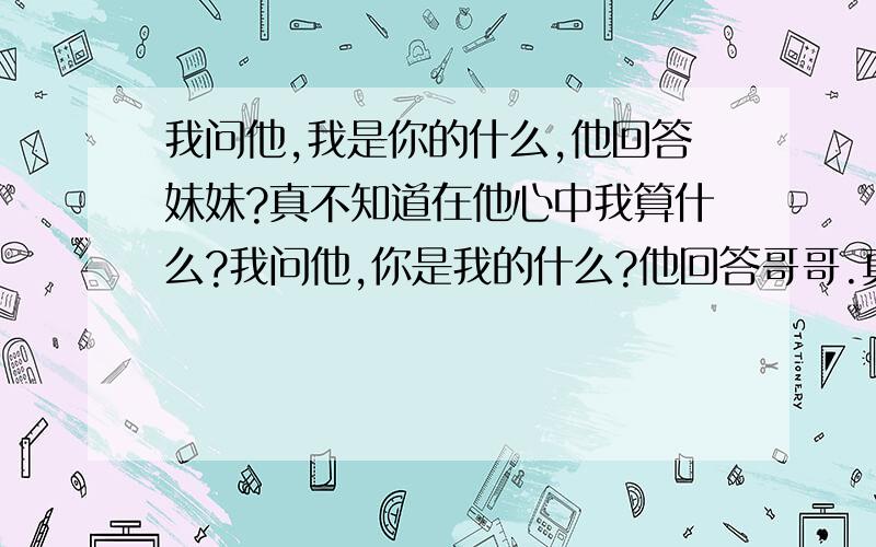 我问他,我是你的什么,他回答妹妹?真不知道在他心中我算什么?我问他,你是我的什么?他回答哥哥.真不知道在他心中我是什么位置.（我们是情人关系,但是我总觉得好象不对,不知是我多心还是