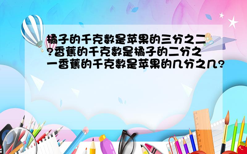 橘子的千克数是苹果的三分之二?香蕉的千克数是橘子的二分之一香蕉的千克数是苹果的几分之几?