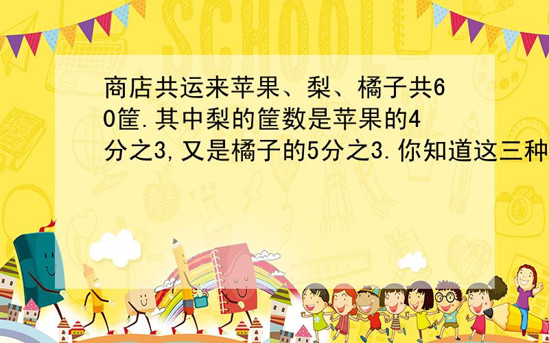 商店共运来苹果、梨、橘子共60筐.其中梨的筐数是苹果的4分之3,又是橘子的5分之3.你知道这三种水果各运