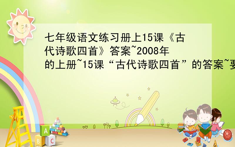 七年级语文练习册上15课《古代诗歌四首》答案~2008年的上册~15课“古代诗歌四首”的答案~要对的!四首分别是《观沧海》《次北固山下》《钱塘湖春游》《天净沙》要2008版本的啊~不是的也