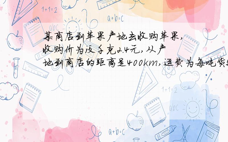 某商店到苹果产地去收购苹果,收购价为没千克2.4元,从产地到商店的距离是400km,运费为每吨货物每运1km收3元,如果在运输及销售过程中的损耗为10％,商店要想要获得其成本的25％的利润,零售价