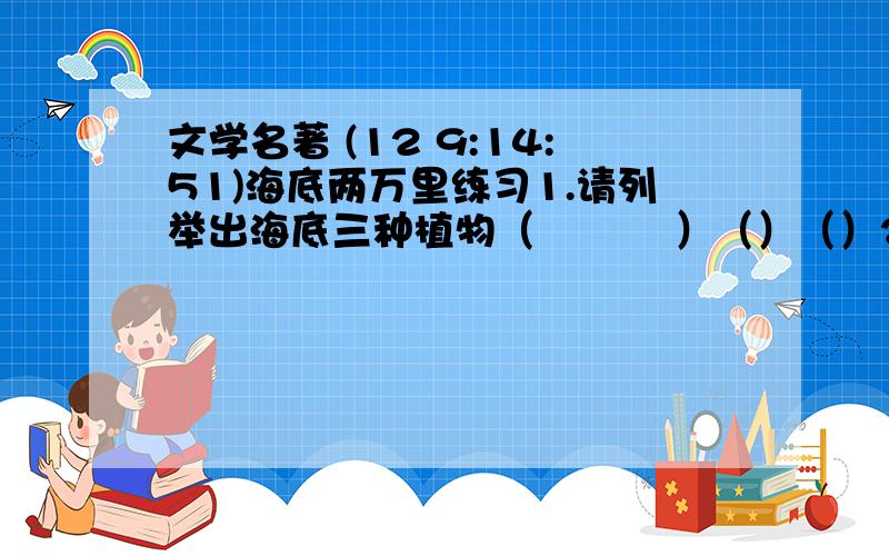 文学名著 (12 9:14:51)海底两万里练习1.请列举出海底三种植物（    ）（）（）2.鹦鹉螺号上的藏书量有（      ）册,鹦鹉螺号的造价是（    ）万法郎.3.