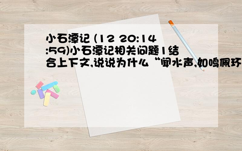 小石潭记 (12 20:14:59)小石潭记相关问题1结合上下文,说说为什么“闻水声,如鸣佩环”?2结合上下文,说说为什么小石潭“水尤清冽”?3《三峡》中“素湍绿潭,回清倒影”一句写到了水潭的清澈,