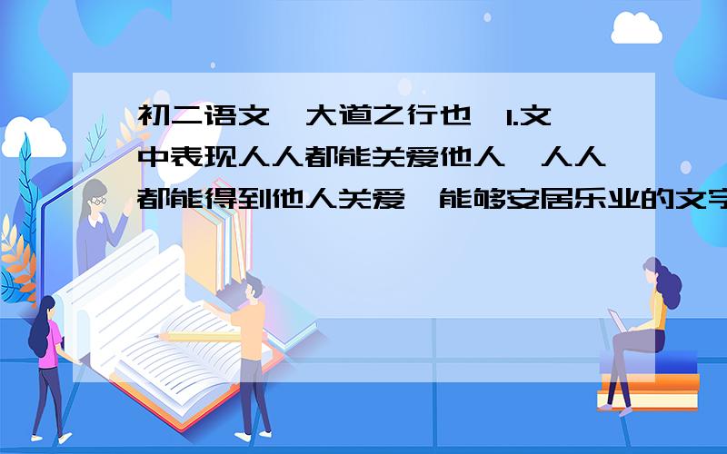 初二语文《大道之行也》1.文中表现人人都能关爱他人,人人都能得到他人关爱,能够安居乐业的文字是______.2.文中表现人们对财富和劳动的观念都达到了一定境界的文字是_____.