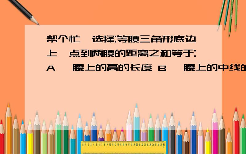 帮个忙,选择:等腰三角形底边上一点到两腰的距离之和等于:A 一腰上的高的长度 B 一腰上的中线的长度C 底角的平分线D 顶角的平分线等腰三角形中有一个角是52度,它的一条腰上的高与底边的