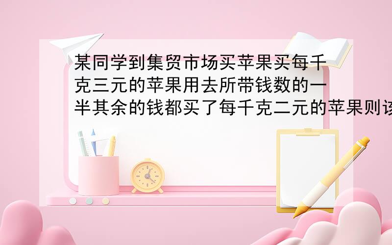 某同学到集贸市场买苹果买每千克三元的苹果用去所带钱数的一半其余的钱都买了每千克二元的苹果则该同学所买苹果的平均价格是多少元用方程解