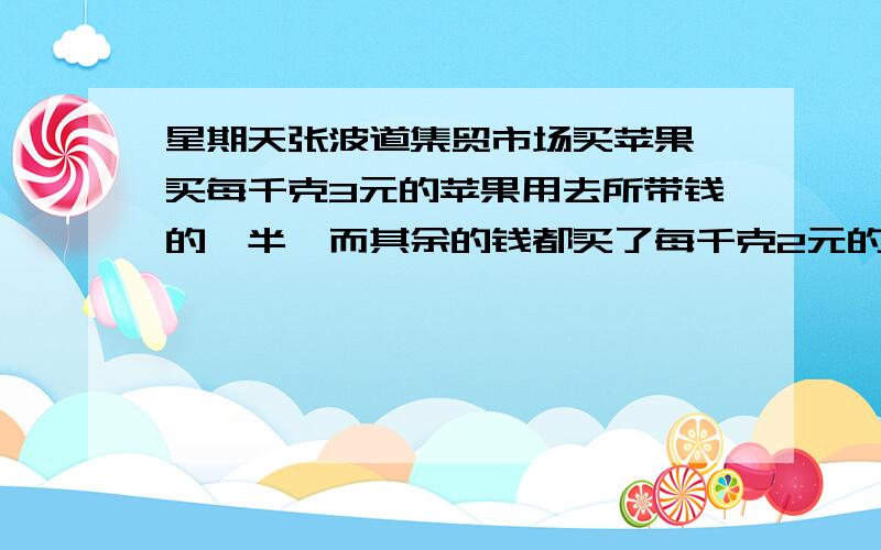 星期天张波道集贸市场买苹果,买每千克3元的苹果用去所带钱的一半,而其余的钱都买了每千克2元的苹果你能帮帮张波算算他买的苹果的平均价格是每千克的多少元吗?方法越简单越好好的有