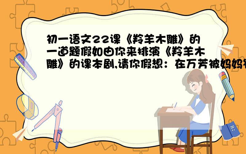 初一语文22课《羚羊木雕》的一道题假如由你来排演《羚羊木雕》的课本剧,请你假想：在万芳被妈妈罚站的一个钟头里,她会想些什么?