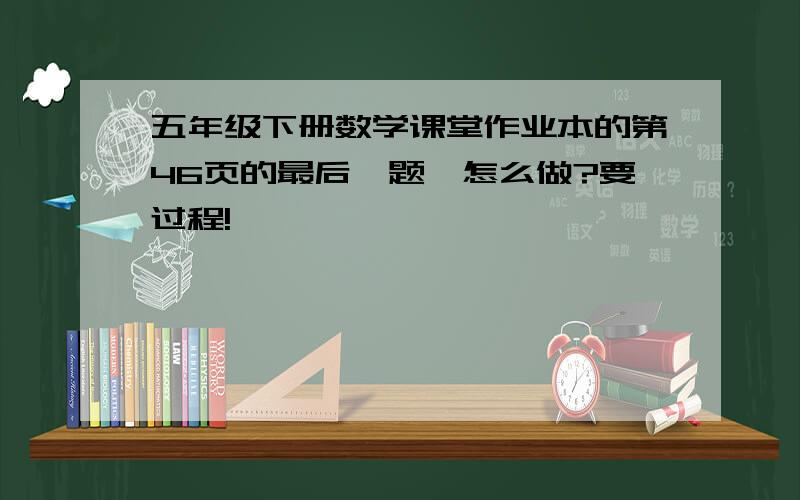 五年级下册数学课堂作业本的第46页的最后一题,怎么做?要过程!