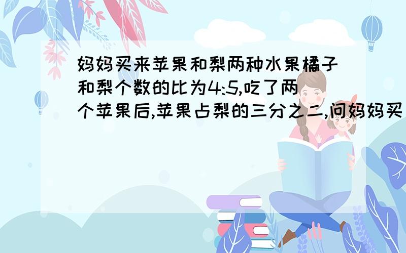 妈妈买来苹果和梨两种水果橘子和梨个数的比为4:5,吃了两个苹果后,苹果占梨的三分之二,问妈妈买了多少个