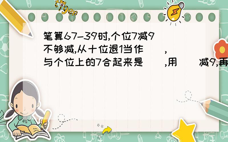 笔算67-39时,个位7减9不够减,从十位退1当作(),与个位上的7合起来是(),用（）减9,再计算十位上的（）减3.