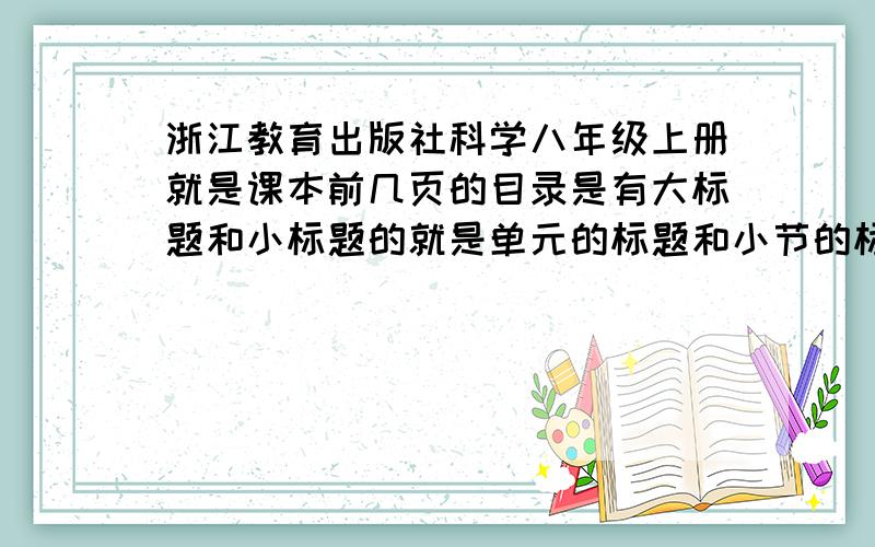 浙江教育出版社科学八年级上册就是课本前几页的目录是有大标题和小标题的就是单元的标题和小节的标题我都要