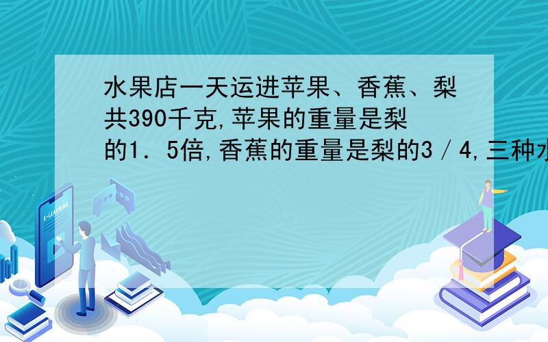 水果店一天运进苹果、香蕉、梨共390千克,苹果的重量是梨的1．5倍,香蕉的重量是梨的3／4,三种水果各运进