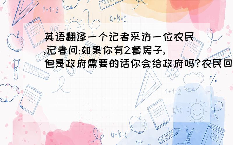 英语翻译一个记者采访一位农民,记者问:如果你有2套房子,但是政府需要的话你会给政府吗?农民回答说:我会.记者又问:如果你有20万,但是政府需要的话你会捐给政府吗?农民回答说:我会.记者