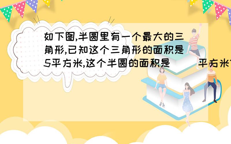 如下图,半圆里有一个最大的三角形,已知这个三角形的面积是5平方米,这个半圆的面积是（ ）平方米?