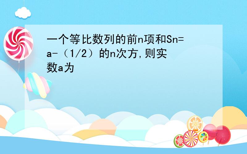 一个等比数列的前n项和Sn=a-（1/2）的n次方,则实数a为