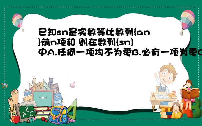 已知sn是实数等比数列{an}前n项和 则在数列{sn}中A.任何一项均不为零B.必有一项为零C.至多有一项为零D.可能有无穷多项为零