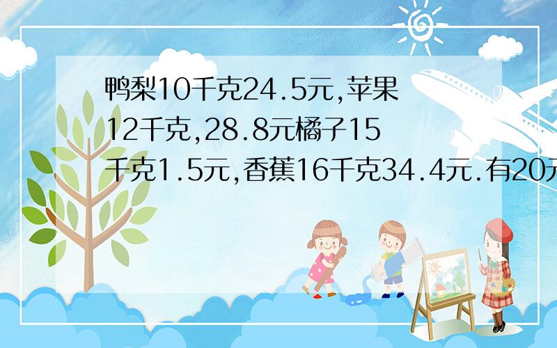 鸭梨10千克24.5元,苹果12千克,28.8元橘子15千克1.5元,香蕉16千克34.4元.有20元钱,要买3种,那样买最