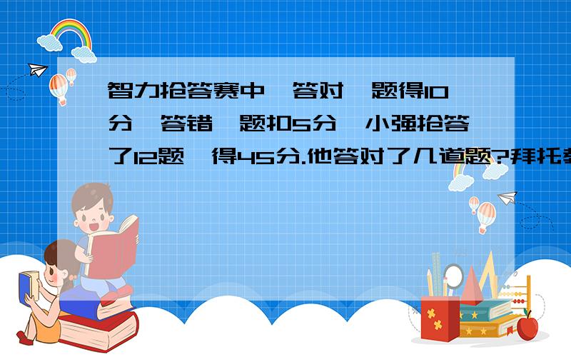 智力抢答赛中,答对一题得10分,答错一题扣5分,小强抢答了12题,得45分.他答对了几道题?拜托教教我,作业做不完了.谢谢谢谢……不要方程