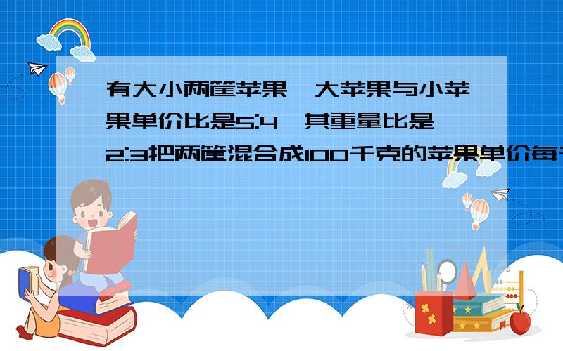 有大小两筐苹果,大苹果与小苹果单价比是5:4,其重量比是2:3把两筐混合成100千克的苹果单价每千克8.8元有大小两筐苹果,大苹果与小苹果单价比是5：4,其重量比是2:3把两筐混合成100千克的苹果