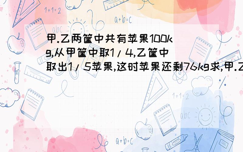 甲.乙两筐中共有苹果100kg,从甲筐中取1/4,乙筐中取出1/5苹果,这时苹果还剩76kg求,甲.乙两筐各有苹果几kg.