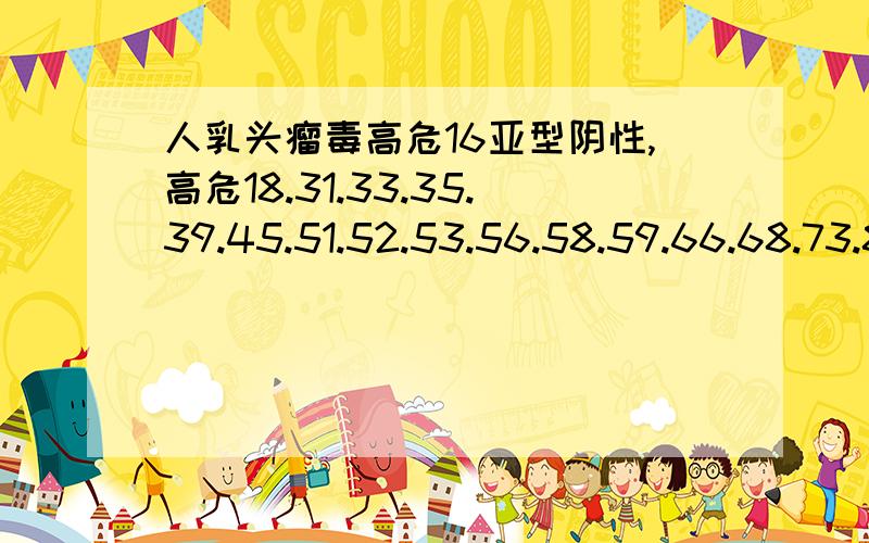 人乳头瘤毒高危16亚型阴性,高危18.31.33.35.39.45.51.52.53.56.58.59.66.68.73.83.MM4亚型全阴性,人...人乳头瘤毒高危16亚型阴性,高危18.31.33.35.39.45.51.52.53.56.58.59.66.68.73.83.MM4亚型全阴性,人乳头瘤病毒低危6