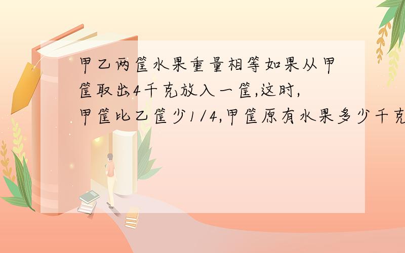 甲乙两筐水果重量相等如果从甲筐取出4千克放入一筐,这时,甲筐比乙筐少1/4,甲筐原有水果多少千克