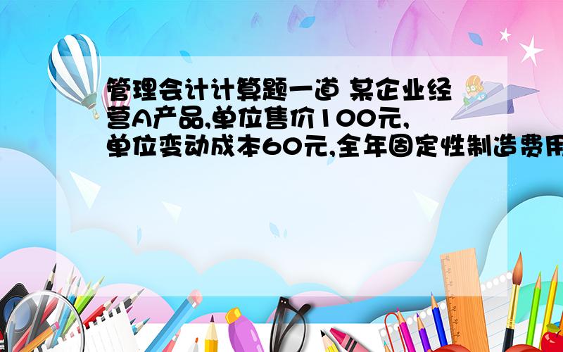 管理会计计算题一道 某企业经营A产品,单位售价100元,单位变动成本60元,全年固定性制造费用 60 000元,全年固定性销售及管理费用40000元,安全边际率50％,所得税率33％求：若下年度销售利润率