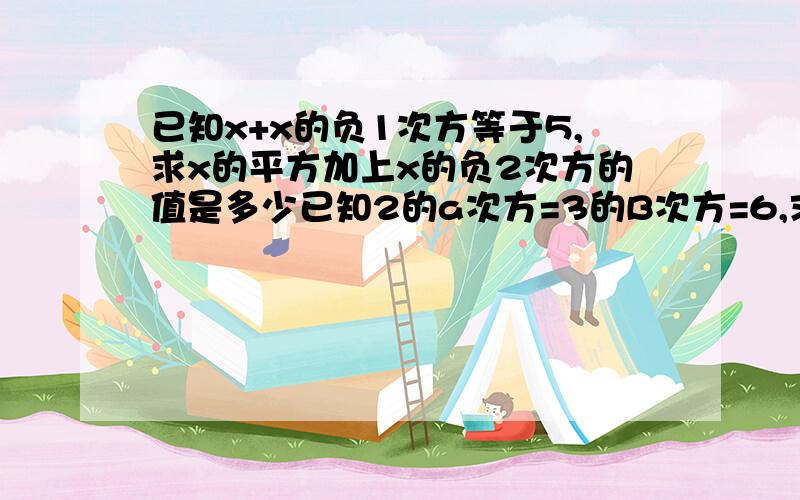 已知x+x的负1次方等于5,求x的平方加上x的负2次方的值是多少已知2的a次方=3的B次方=6,求a分之1+b分之1的值