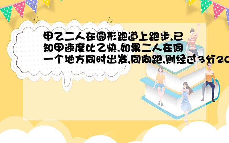 甲乙二人在圆形跑道上跑步,已知甲速度比乙快,如果二人在同一个地方同时出发,同向跑,则经过3分20秒可以第一次相遇；若反向跑,则经过40秒也可以第一次相遇,已知甲跑步的速度每秒跑6米,这