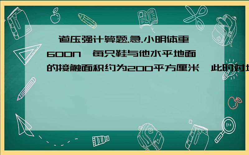 一道压强计算题.急.小明体重600N,每只鞋与他水平地面的接触面积约为200平方厘米,此时对地面的压强是多少?要完整,是双脚