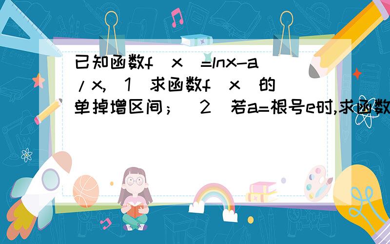 已知函数f(x)=lnx-a/x,(1)求函数f(x)的单掉增区间；(2)若a=根号e时,求函数f(x)在[1,e]上的最小值.