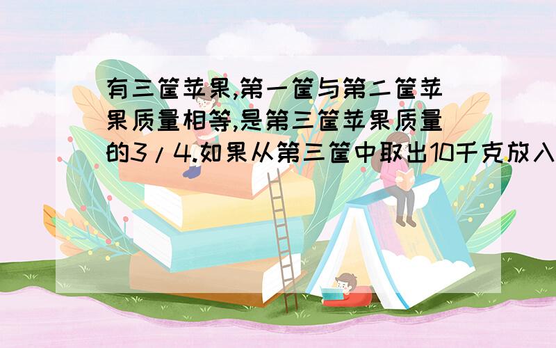 有三筐苹果,第一筐与第二筐苹果质量相等,是第三筐苹果质量的3/4.如果从第三筐中取出10千克放入第一筐和第二筐个5千克,那么这三筐苹果的质量相等.请你用喜欢的方法来算一算原来每筐各