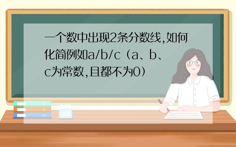 一个数中出现2条分数线,如何化简例如a/b/c（a、b、c为常数,且都不为0）