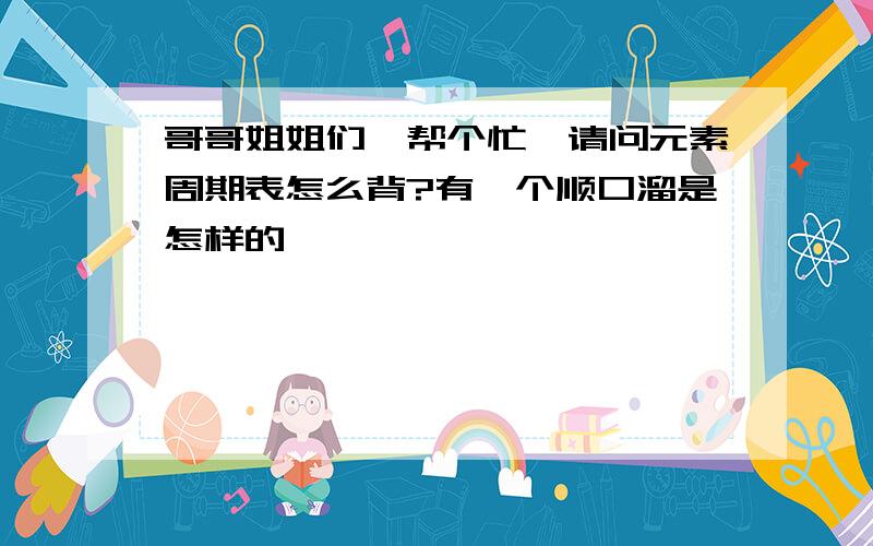 哥哥姐姐们,帮个忙,请问元素周期表怎么背?有一个顺口溜是怎样的