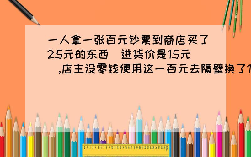 一人拿一张百元钞票到商店买了25元的东西（进货价是15元）,店主没零钱便用这一百元去隔壁换了100元零钱,并找回了那人75元.那人拿着25元的东西和75元零钱走了.后隔壁发现钱是假的,店主只